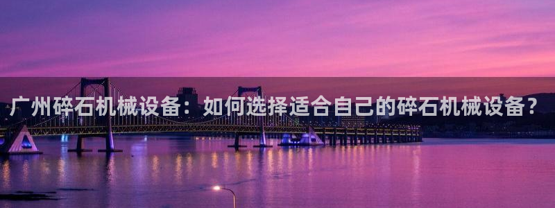 金年会赌博app平台可靠吗安全吗：广州碎石机械设备：如何选择适合自己的碎石机械设备？